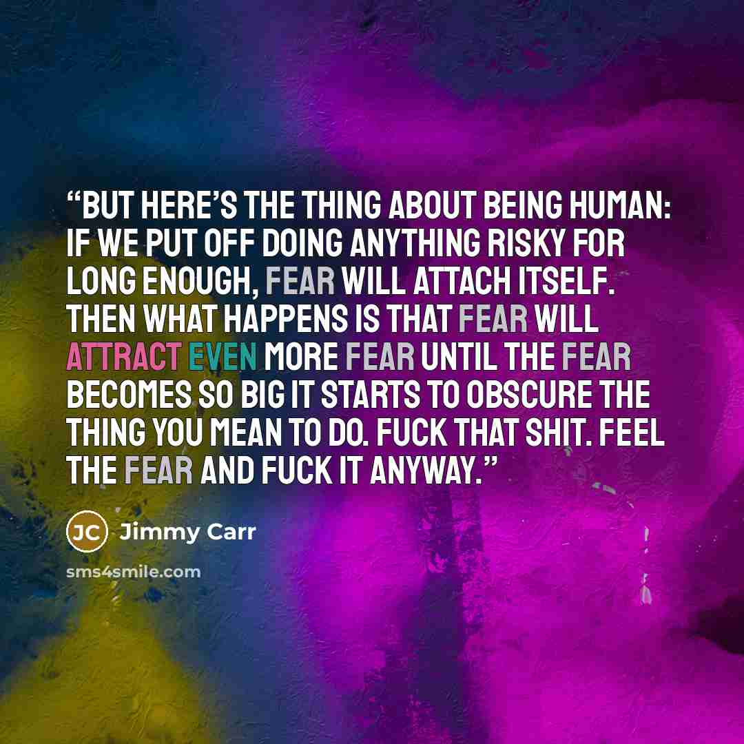 “But here’s the thing about being human: if we put off doing anything risky for long enough, fear will attach itself. Then what happens is that fear will attract even more fear until the fear becomes so big it starts to obscure the thing you mean to do. Fuck that shit. Feel the fear and fuck it…” quote by Jimmy Carr