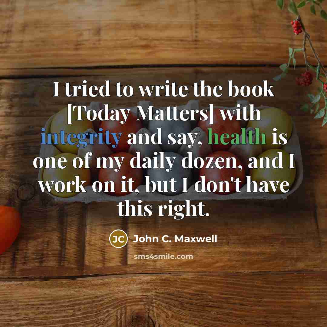 “I tried to write the book [Today Matters] with integrity and say, health is one of my daily dozen, and I work on it, but I don't have this right.” quote by John C. Maxwell
