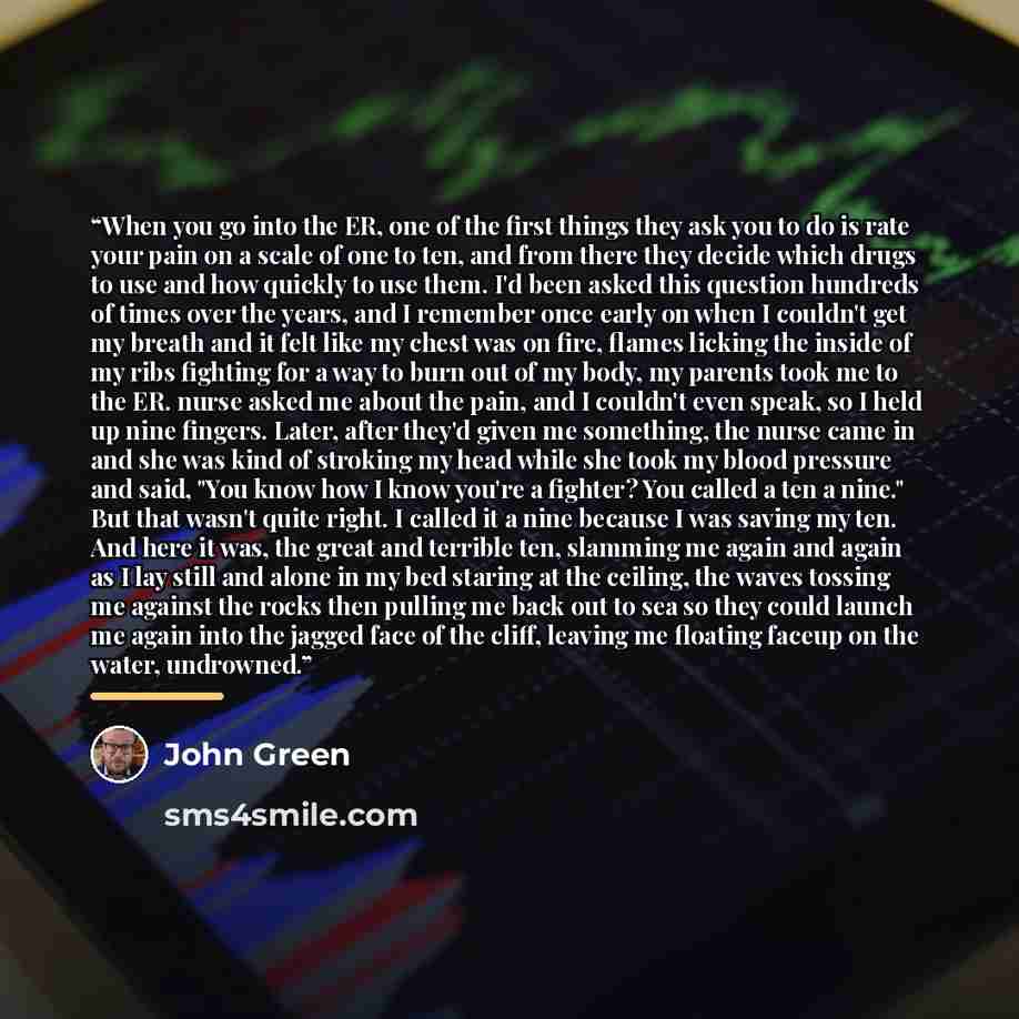 “When you go into the ER, one of the first things they ask you to do is rate your pain on a scale of one to ten, and from there they decide which drugs to use and how quickly to use them. I'd been asked this question hundreds of times over the years, and I remember once early on when I couldn't get…” quote by John Green