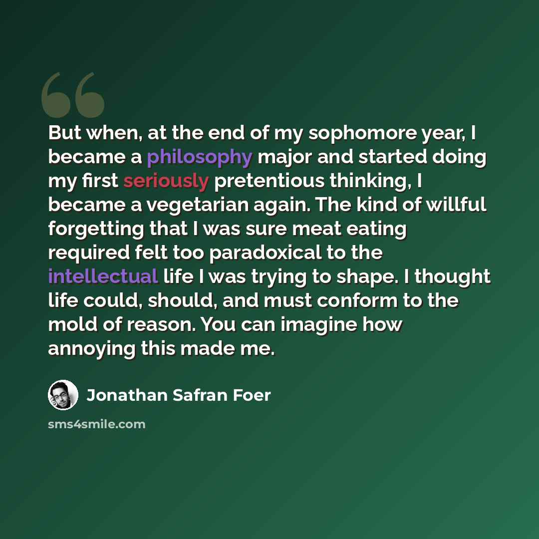 “But when, at the end of my sophomore year, I became a philosophy major and started doing my first seriously pretentious thinking, I became a vegetarian again. The kind of willful forgetting that I was sure meat eating required felt too paradoxical to the intellectual life I was trying to shape. I…” quote by Jonathan Safran Foer