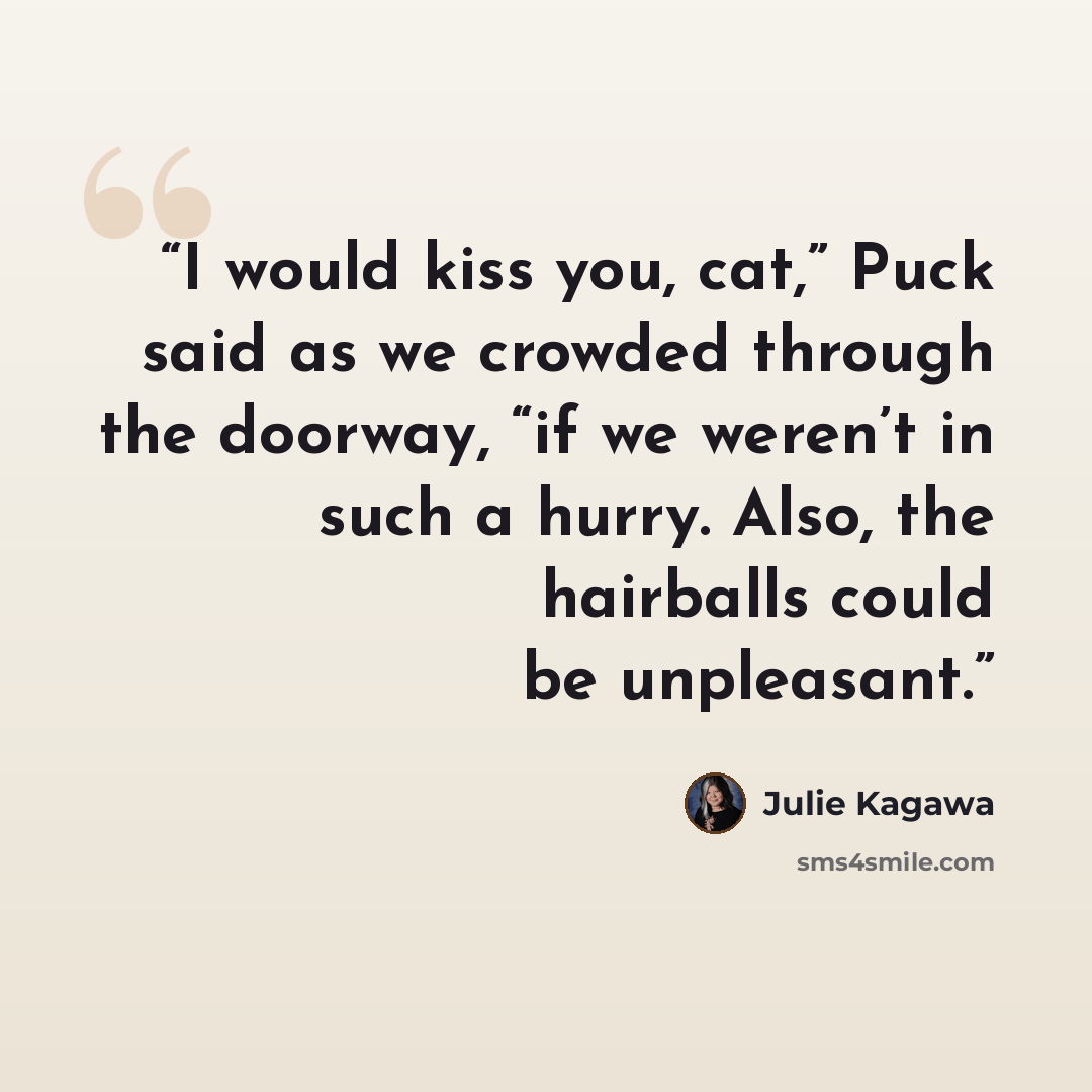 “I would kiss you, cat,” Puck said as we crowded through the doorway, “if we weren’t in such a hurry. Also, the hairballs could be unpleasant.” quote by Julie Kagawa