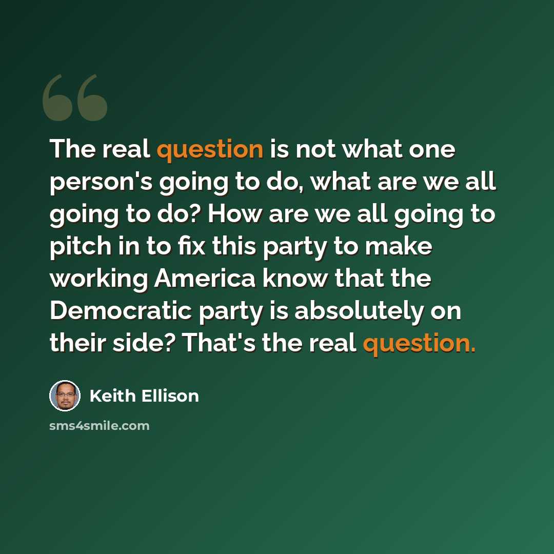 “The real question is not what one person's going to do, what are we all going to do? How are we all going to pitch in to fix this party to make working America know that the Democratic party is absolutely on their side? That's the real question.” quote by Keith Ellison