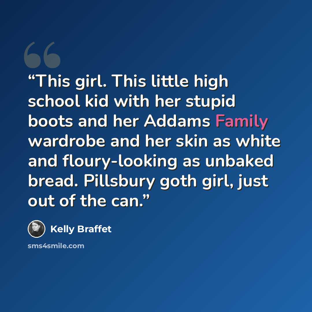 “This girl. This little high school kid with her stupid boots and her Addams Family wardrobe and her skin as white and floury-looking as unbaked bread. Pillsbury goth girl, just out of the can.” quote by Kelly Braffet
