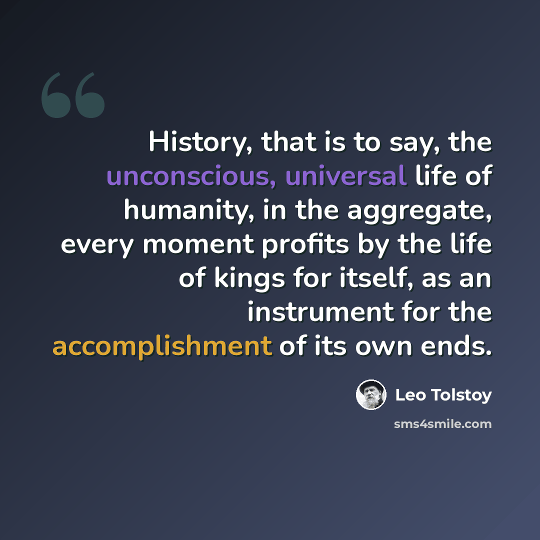 “History, that is to say, the unconscious, universal life of humanity, in the aggregate, every moment profits by the life of kings for itself, as an instrument for the accomplishment of its own ends.” quote by Leo Tolstoy