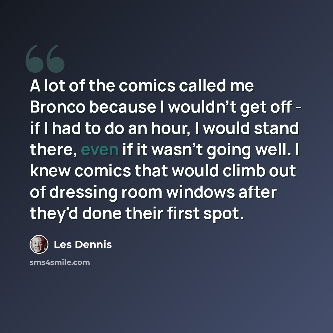 “A lot of the comics called me Bronco because I wouldn't get off - if I had to do an hour, I would stand there, even if it wasn't going well. I knew comics that would climb out of dressing room windows after they'd done their first spot.” quote by Les Dennis