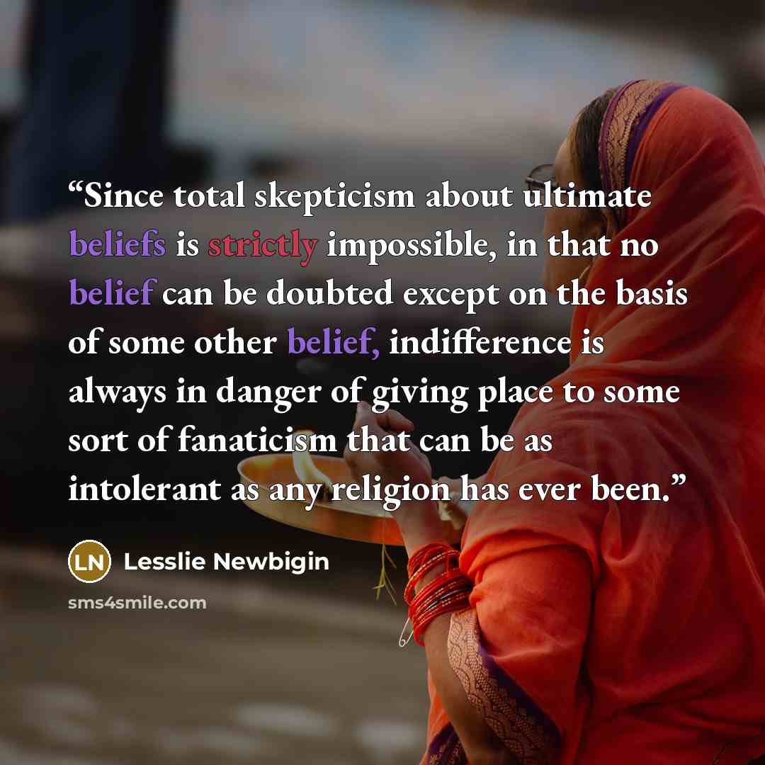 “Since total skepticism about ultimate beliefs is strictly impossible, in that no belief can be doubted except on the basis of some other belief, indifference is always in danger of giving place to some sort of fanaticism that can be as intolerant as any religion has ever been.” quote by Lesslie Newbigin