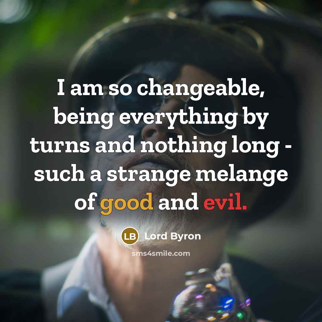 “I am so changeable, being everything by turns and nothing long - such a strange melange of good and evil.” quote by Lord Byron