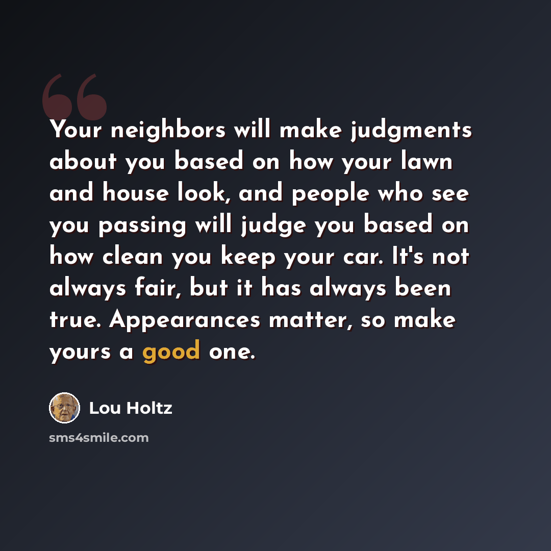 “Your neighbors will make judgments about you based on how your lawn and house look, and people who see you passing will judge you based on how clean you keep your car. It's not always fair, but it has always been true. Appearances matter, so make yours a good one.” quote by Lou Holtz