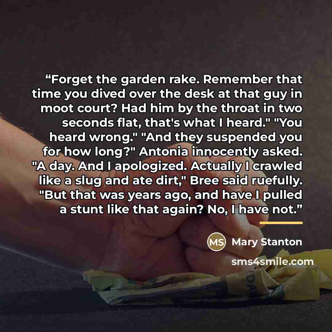 “Forget the garden rake. Remember that time you dived over the desk at that guy in moot court? Had him by the throat in two seconds flat, that's what I heard." "You heard wrong." "And they suspended you for how long?" Antonia innocently asked. "A day. And I apologized. Actually I crawled like a…” quote by Mary Stanton
