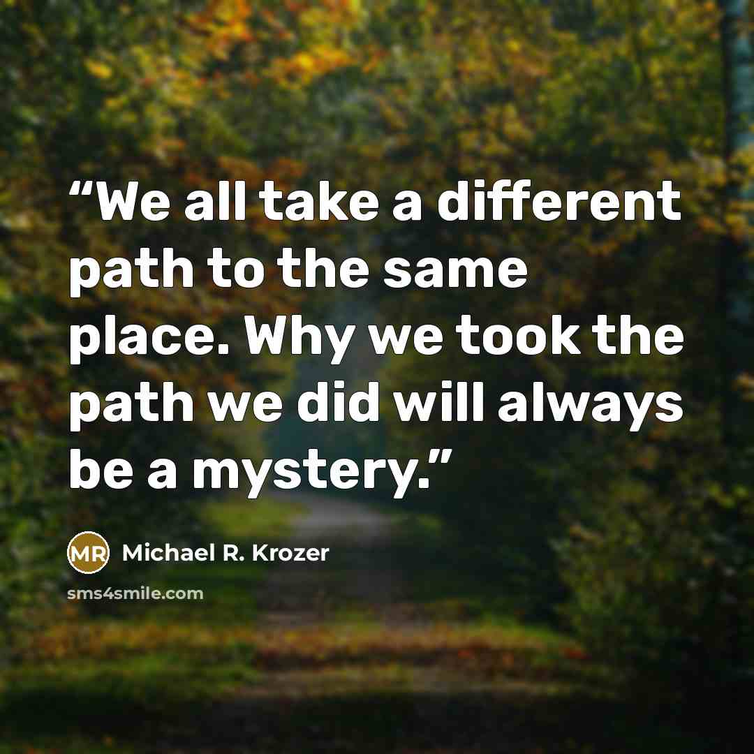 “We all take a different path to the same place. Why we took the path we did will always be a mystery.” quote by Michael R. Krozer