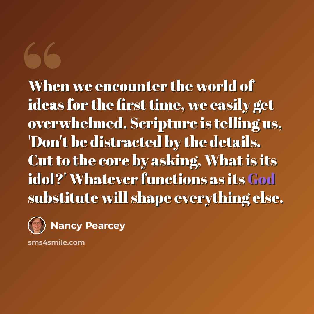 “When we encounter the world of ideas for the first time, we easily get overwhelmed. Scripture is telling us, 'Don't be distracted by the details. Cut to the core by asking, What is its idol?' Whatever functions as its God substitute will shape everything else.” quote by Nancy Pearcey
