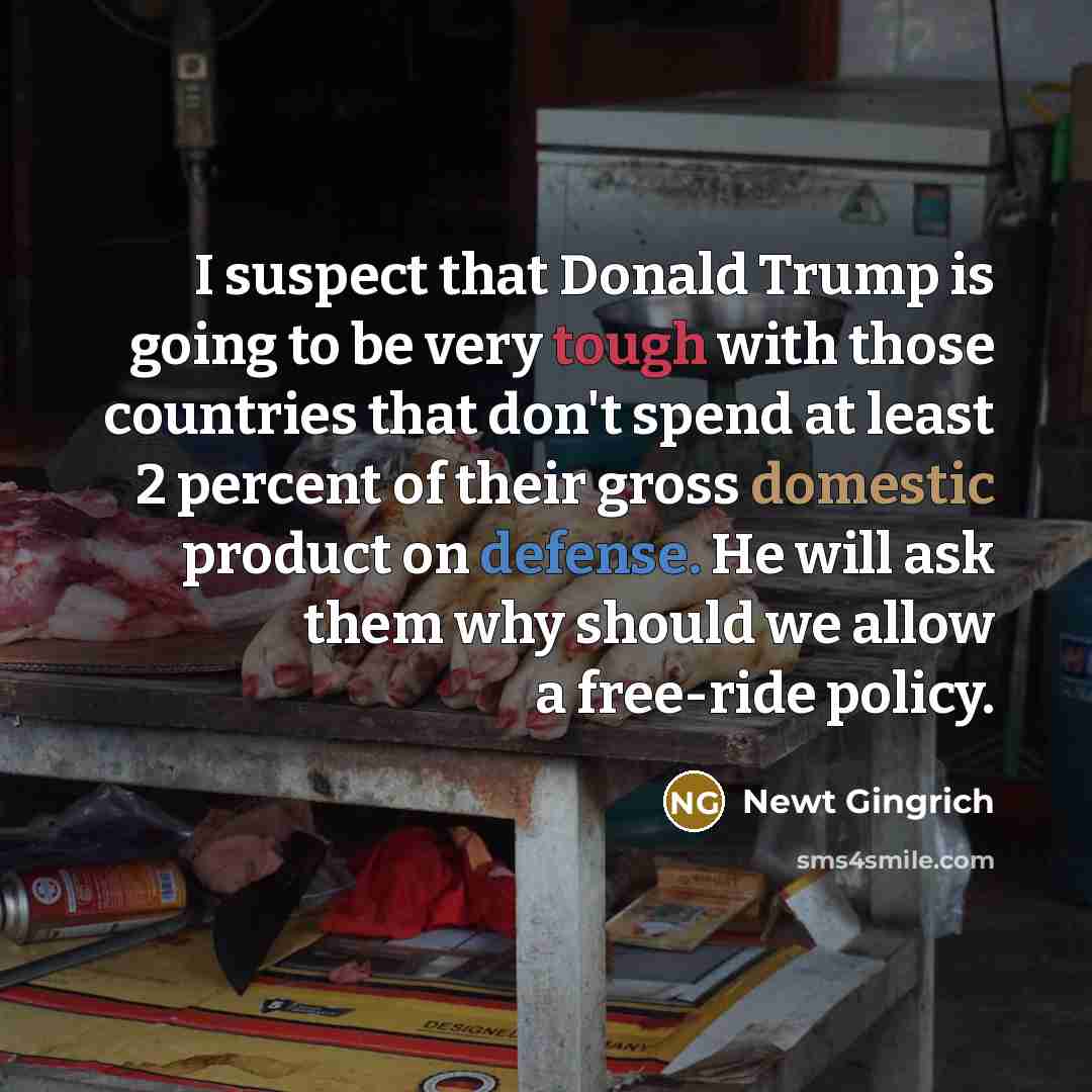 “I suspect that Donald Trump is going to be very tough with those countries that don't spend at least 2 percent of their gross domestic product on defense. He will ask them why should we allow a free-ride policy.” quote by Newt Gingrich