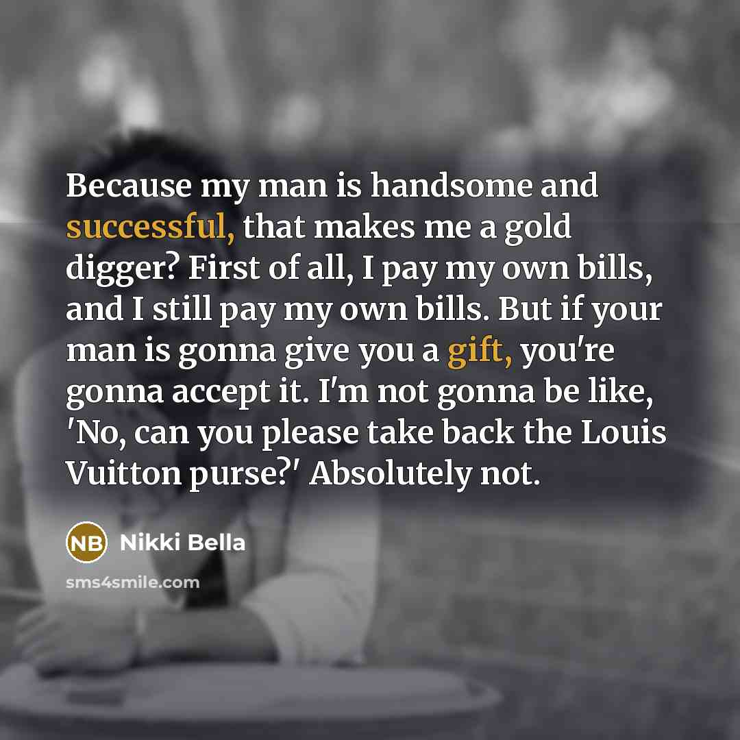 “Because my man is handsome and successful, that makes me a gold digger? First of all, I pay my own bills, and I still pay my own bills. But if your man is gonna give you a gift, you're gonna accept it. I'm not gonna be like, 'No, can you please take back the Louis Vuitton purse?' Absolutely not.” quote by Nikki Bella