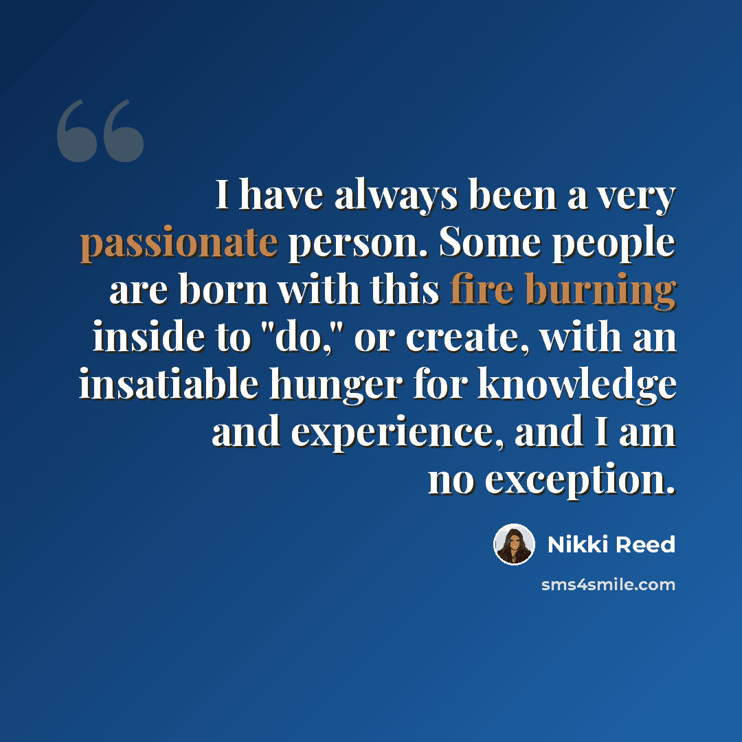 “I have always been a very passionate person. Some people are born with this fire burning inside to "do," or create, with an insatiable hunger for knowledge and experience, and I am no exception.” quote by Nikki Reed