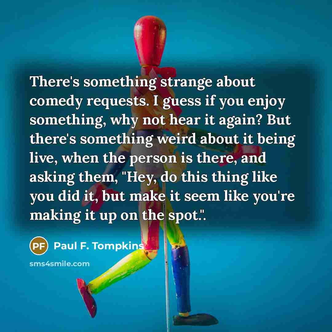 “There's something strange about comedy requests. I guess if you enjoy something, why not hear it again? But there's something weird about it being live, when the person is there, and asking them, "Hey, do this thing like you did it, but make it seem like you're making it up on the spot.".” quote by Paul F. Tompkins