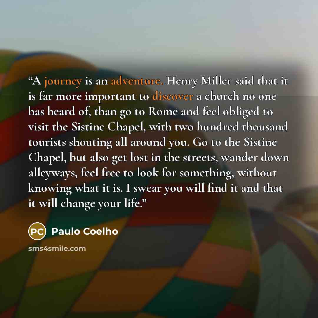 “A journey is an adventure. Henry Miller said that it is far more important to discover a church no one has heard of, than go to Rome and feel obliged to visit the Sistine Chapel, with two hundred thousand tourists shouting all around you. Go to the Sistine Chapel, but also get lost in the streets…” quote by Paulo Coelho