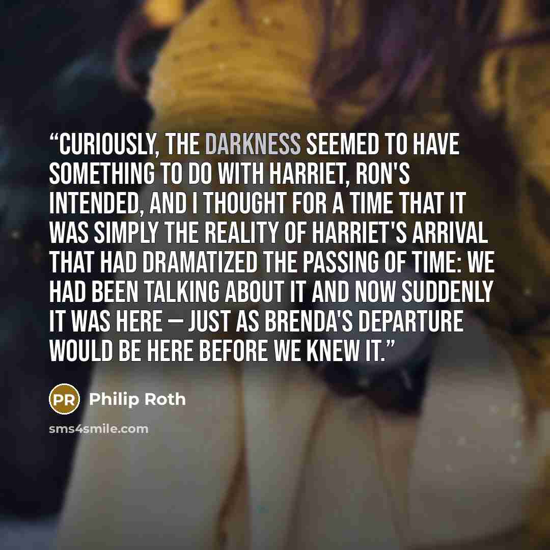 “Curiously, the darkness seemed to have something to do with Harriet, Ron's intended, and I thought for a time that it was simply the reality of Harriet's arrival that had dramatized the passing of time: we had been talking about it and now suddenly it was here — just as Brenda's departure would be…” quote by Philip Roth