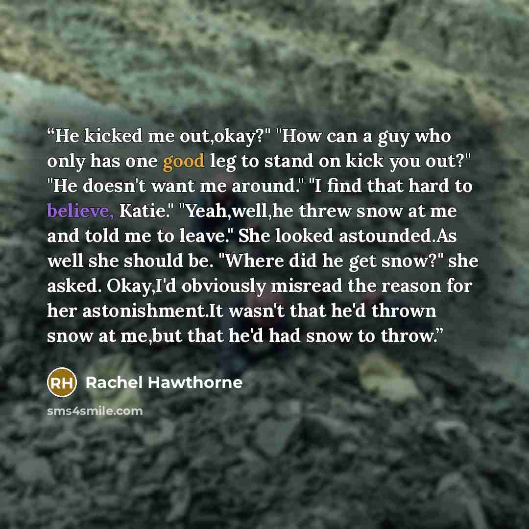 “He kicked me out,okay?" "How can a guy who only has one good leg to stand on kick you out?" "He doesn't want me around." "I find that hard to believe, Katie." "Yeah,well,he threw snow at me and told me to leave." She looked astounded.As well she should be. "Where did he get snow?" she asked…” quote by Rachel Hawthorne