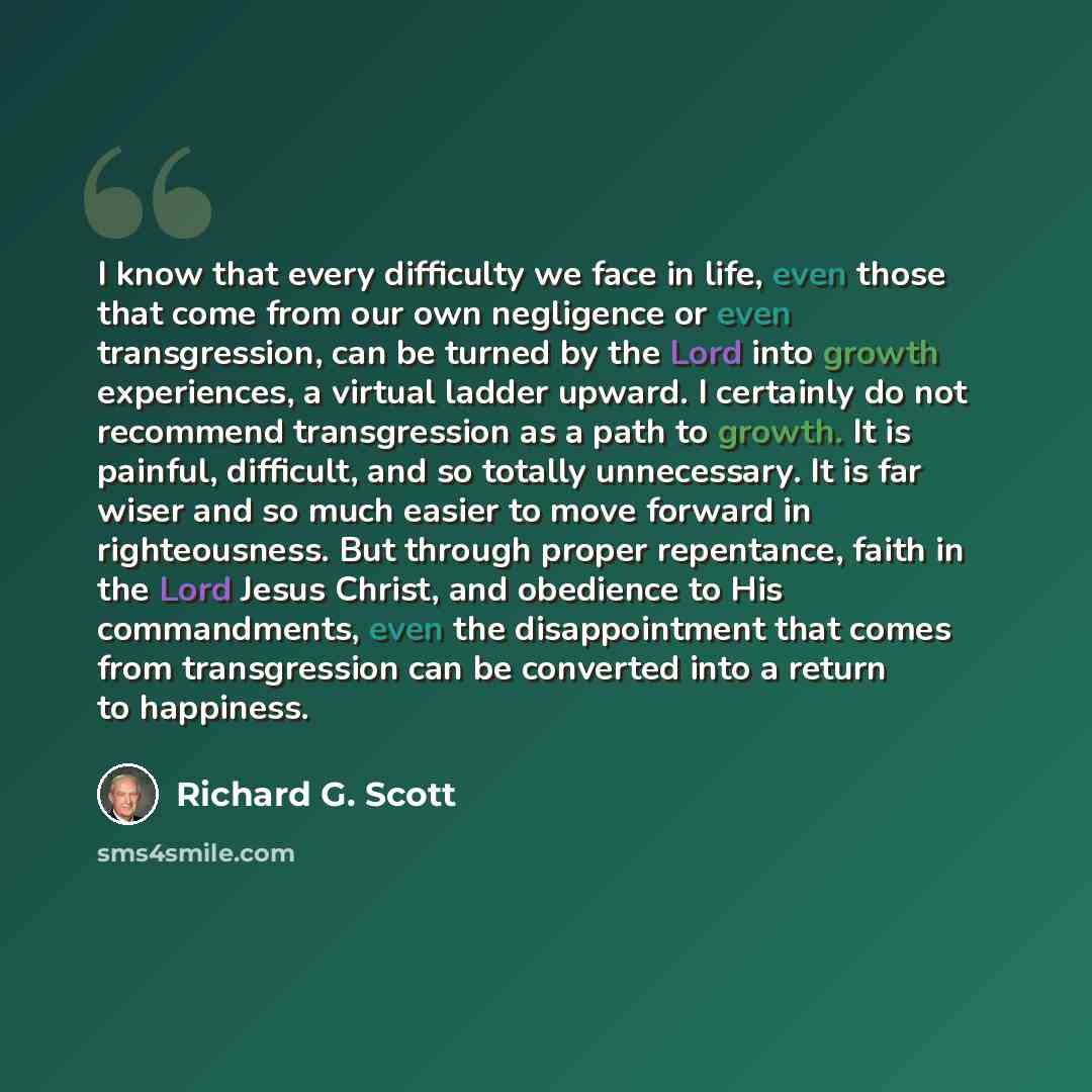 “I know that every difficulty we face in life, even those that come from our own negligence or even transgression, can be turned by the Lord into growth experiences, a virtual ladder upward. I certainly do not recommend transgression as a path to growth. It is painful, difficult, and so totally…” quote by Richard G. Scott
