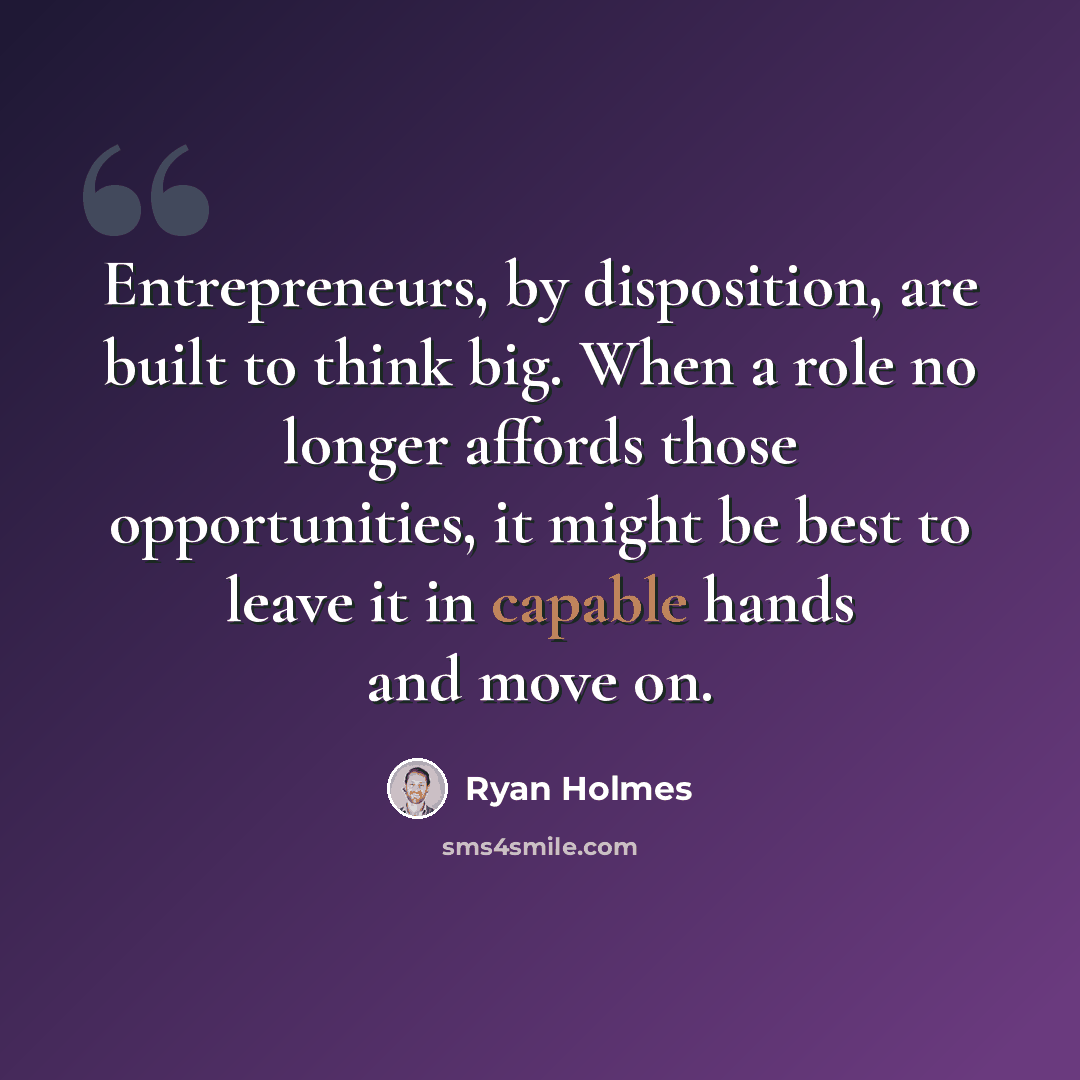 “Entrepreneurs, by disposition, are built to think big. When a role no longer affords those opportunities, it might be best to leave it in capable hands and move on.” quote by Ryan Holmes