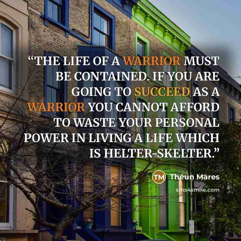 “THE LIFE OF A WARRIOR MUST BE CONTAINED. IF YOU ARE GOING TO SUCCEED AS A WARRIOR YOU CANNOT AFFORD TO WASTE YOUR PERSONAL POWER IN LIVING A LIFE WHICH IS HELTER-SKELTER.” quote by Théun Mares