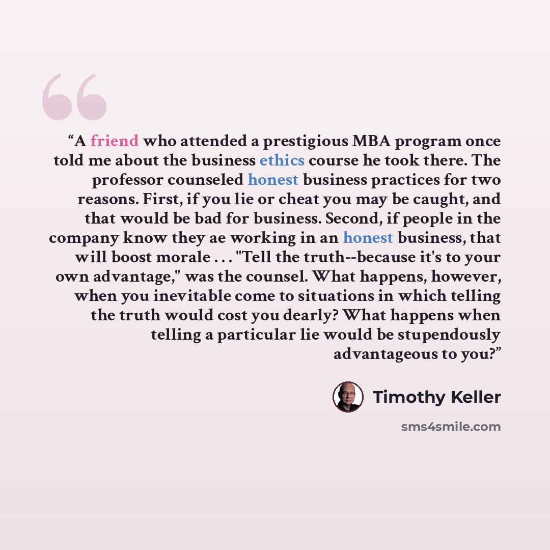 “A friend who attended a prestigious MBA program once told me about the business ethics course he took there. The professor counseled honest business practices for two reasons. First, if you lie or cheat you may be caught, and that would be bad for business. Second, if people in the company know…” quote by Timothy Keller