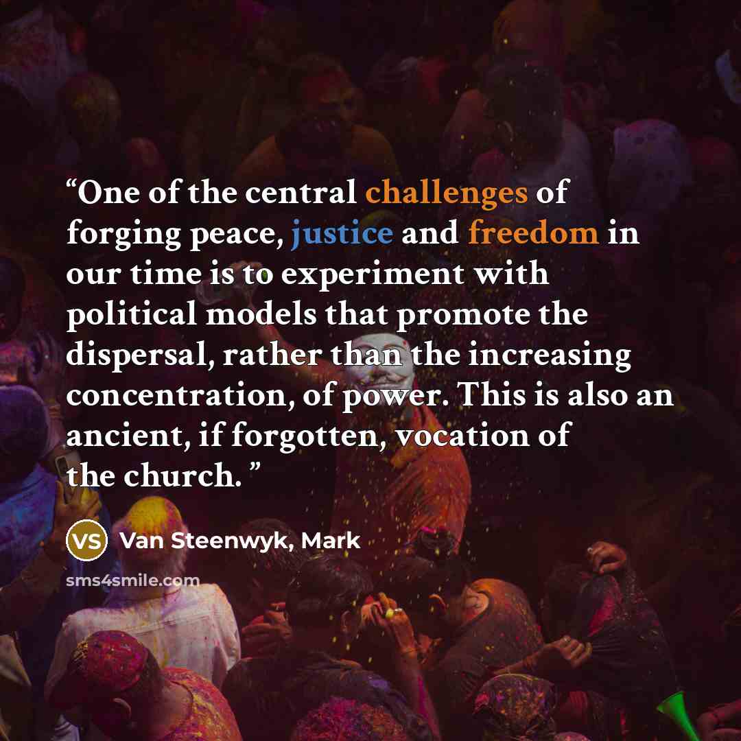 “One of the central challenges of forging peace, justice and freedom in our time is to experiment with political models that promote the dispersal, rather than the increasing concentration, of power. This is also an ancient, if forgotten, vocation of the church.” quote by Van Steenwyk, Mark