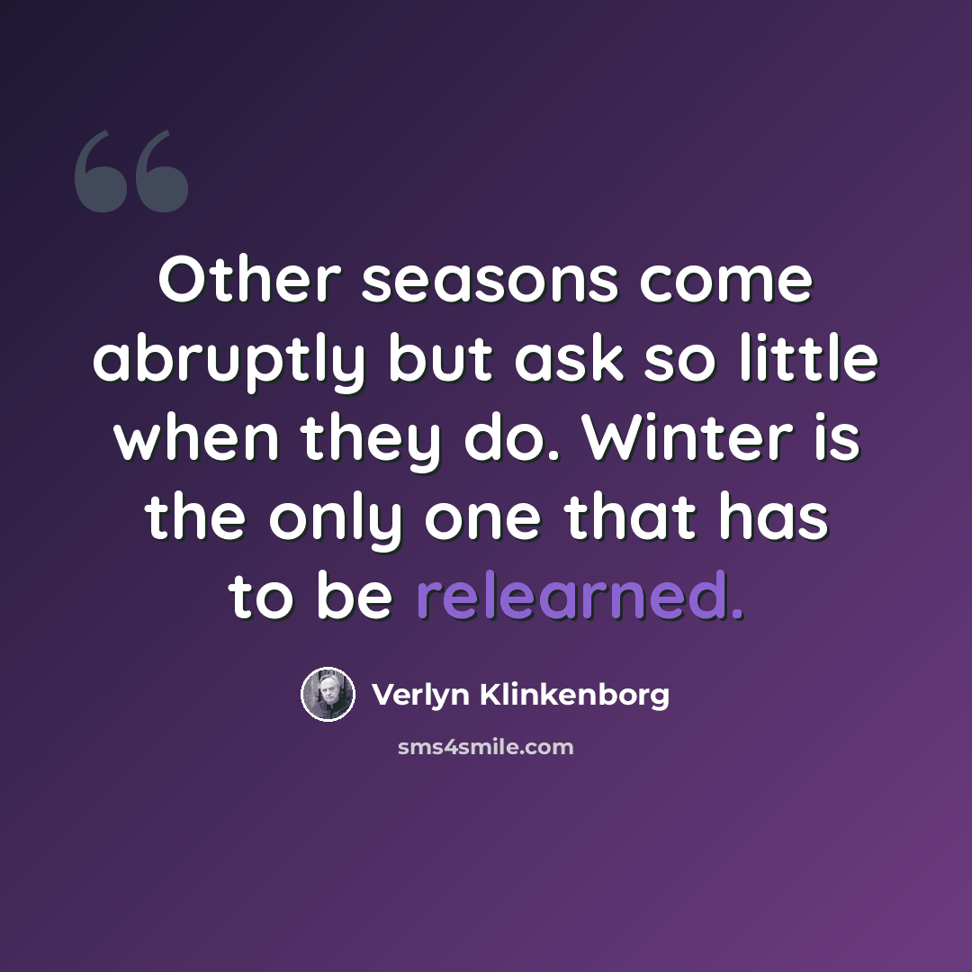 “Other seasons come abruptly but ask so little when they do. Winter is the only one that has to be relearned.” quote by Verlyn Klinkenborg