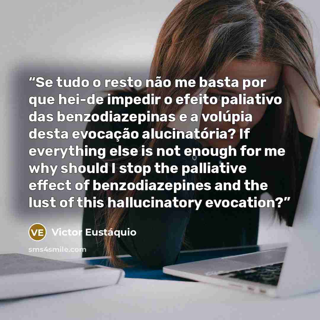 “Se tudo o resto não me basta por que hei-de impedir o efeito paliativo das benzodiazepinas e a volúpia desta evocação alucinatória? If everything else is not enough for me why should I stop the palliative effect of benzodiazepines and the lust of this hallucinatory evocation?” quote by Victor Eustáquio