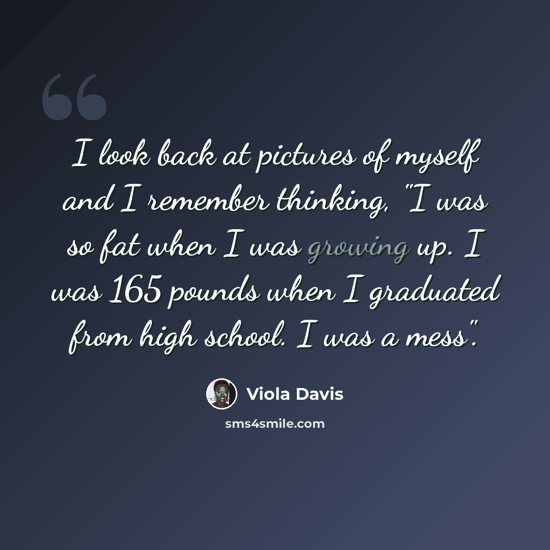 “I look back at pictures of myself and I remember thinking, "I was so fat when I was growing up. I was 165 pounds when I graduated from high school. I was a mess".” quote by Viola Davis