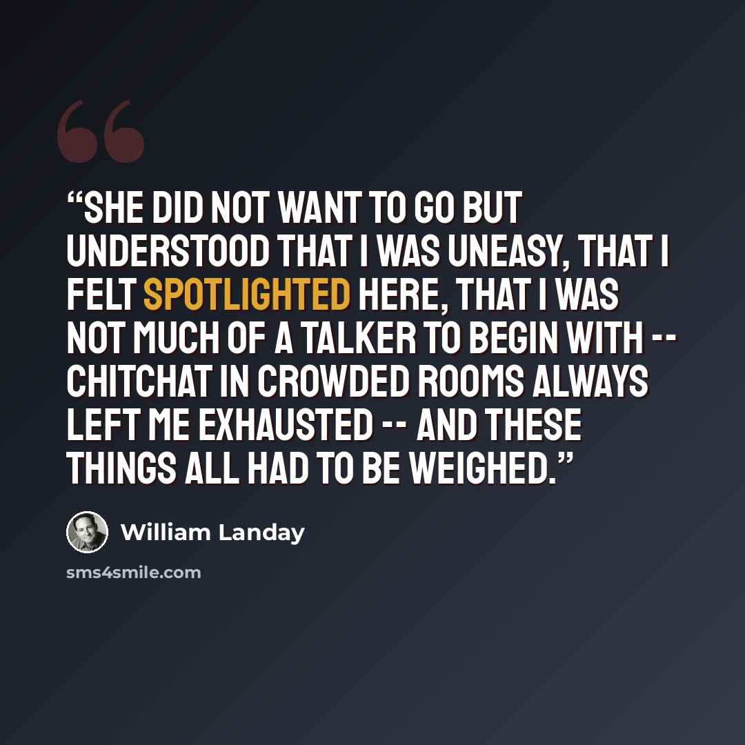 “She did not want to go but understood that I was uneasy, that I felt spotlighted here, that I was not much of a talker to begin with -- chitchat in crowded rooms always left me exhausted -- and these things all had to be weighed.” quote by William Landay