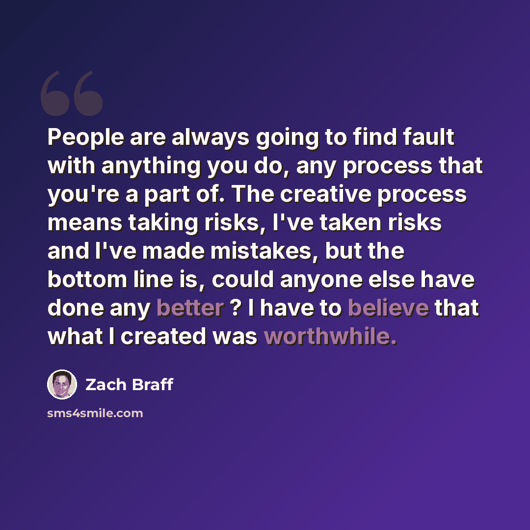 “People are always going to find fault with anything you do, any process that you're a part of. The creative process means taking risks, I've taken risks and I've made mistakes, but the bottom line is, could anyone else have done any better ? I have to believe that what I created was worthwhile.” quote by Zach Braff