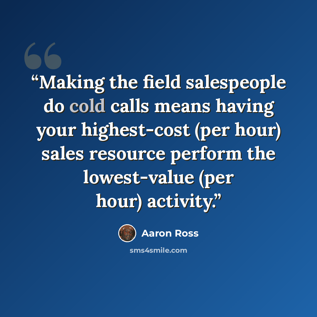 “Making the field salespeople do cold calls means having your highest-cost (per hour) sales resource perform the lowest-value (per hour) activity.” quote by Aaron Ross