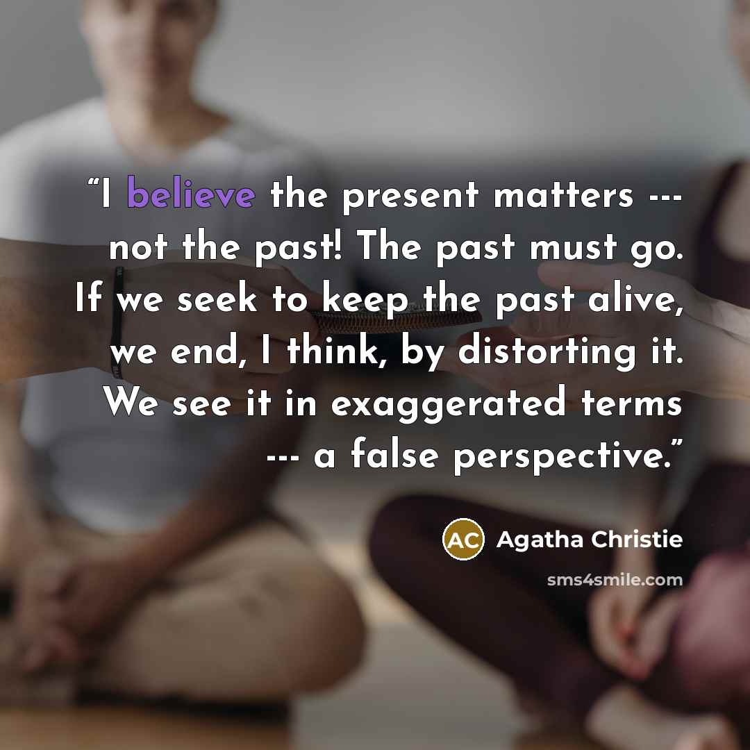 “I believe the present matters --- not the past! The past must go. If we seek to keep the past alive, we end, I think, by distorting it. We see it in exaggerated terms --- a false perspective.” quote by Agatha Christie