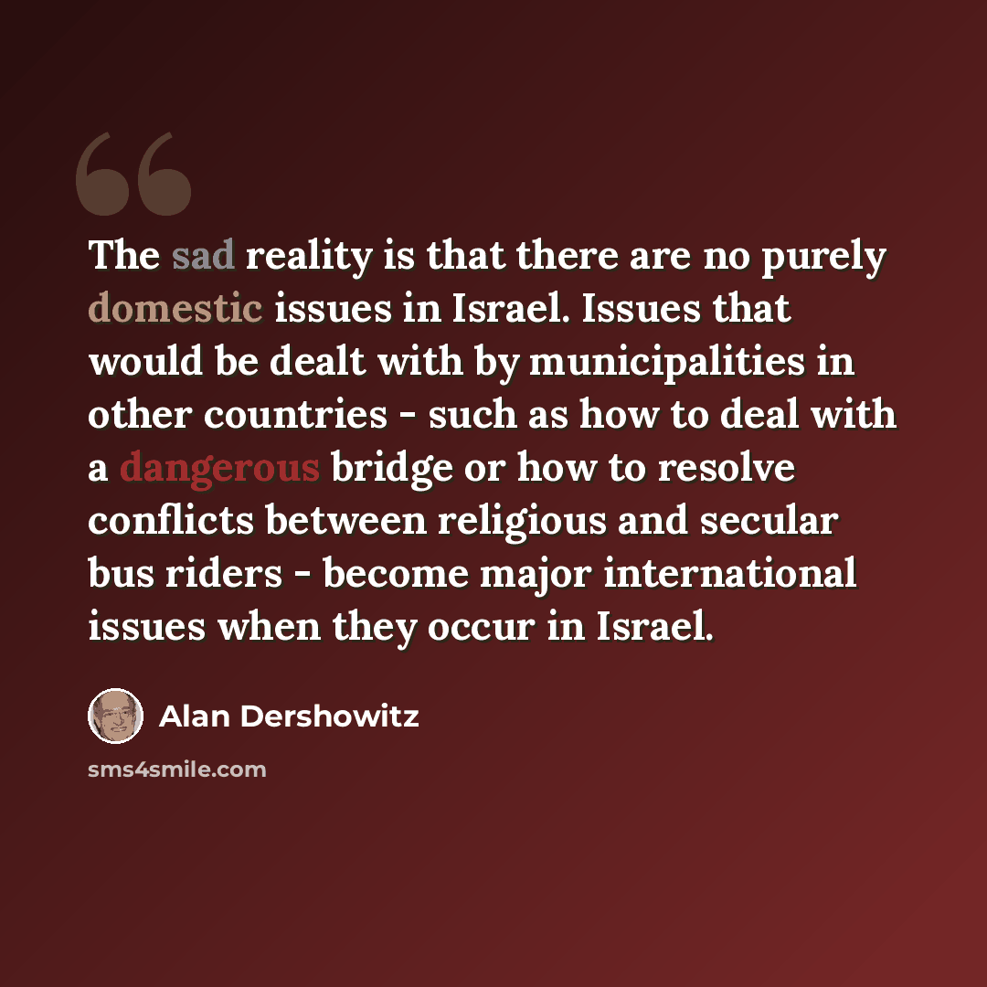 “The sad reality is that there are no purely domestic issues in Israel. Issues that would be dealt with by municipalities in other countries - such as how to deal with a dangerous bridge or how to resolve conflicts between religious and secular bus riders - become major international issues when…” quote by Alan Dershowitz