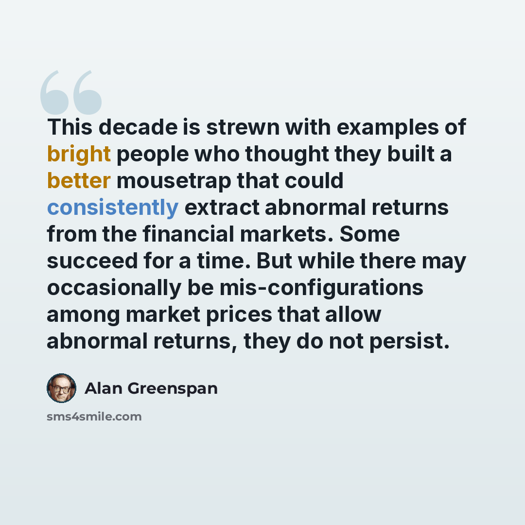 “This decade is strewn with examples of bright people who thought they built a better mousetrap that could consistently extract abnormal returns from the financial markets. Some succeed for a time. But while there may occasionally be mis-configurations among market prices that allow abnormal…” quote by Alan Greenspan