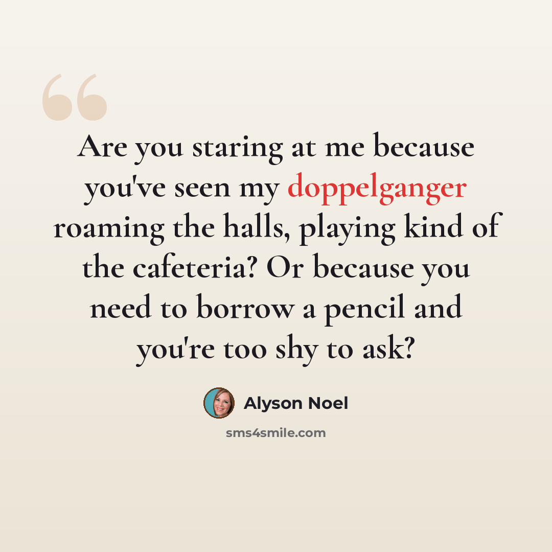“Are you staring at me because you've seen my doppelganger roaming the halls, playing kind of the cafeteria? Or because you need to borrow a pencil and you're too shy to ask?” quote by Alyson Noel