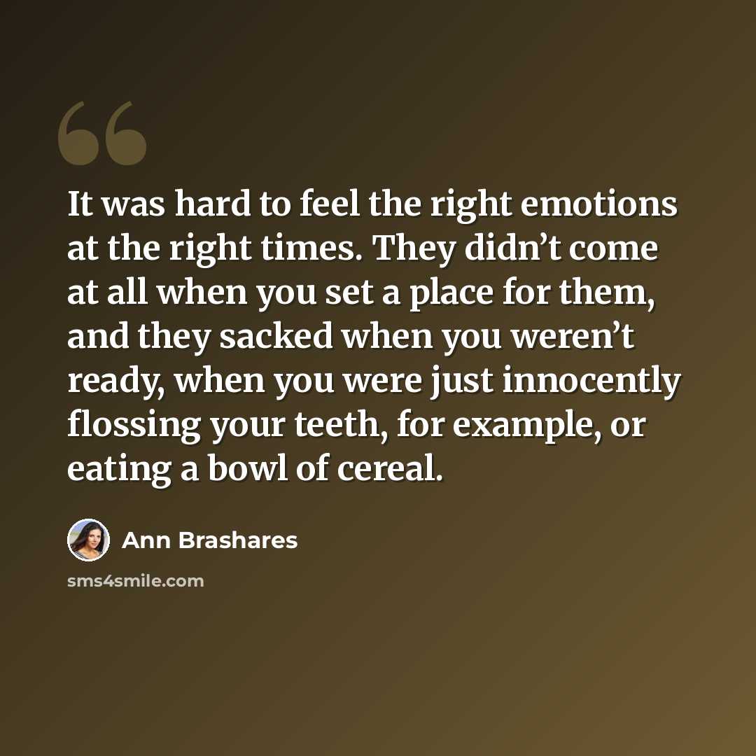 “It was hard to feel the right emotions at the right times. They didn’t come at all when you set a place for them, and they sacked when you weren’t ready, when you were just innocently flossing your teeth, for example, or eating a bowl of cereal.” quote by Ann Brashares