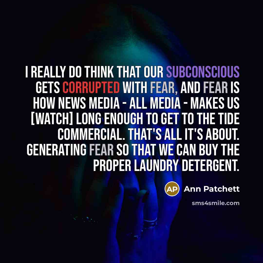 “I really do think that our subconscious gets corrupted with fear, and fear is how news media - all media - makes us [watch] long enough to get to the Tide commercial. That's all it's about. Generating fear so that we can buy the proper laundry detergent.” quote by Ann Patchett