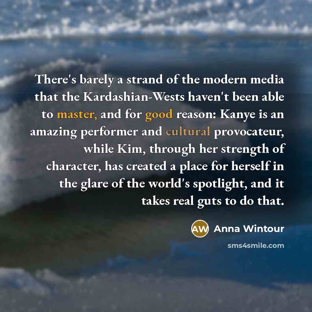 “There's barely a strand of the modern media that the Kardashian-Wests haven't been able to master, and for good reason: Kanye is an amazing performer and cultural provocateur, while Kim, through her strength of character, has created a place for herself in the glare of the world's spotlight, and…” quote by Anna Wintour
