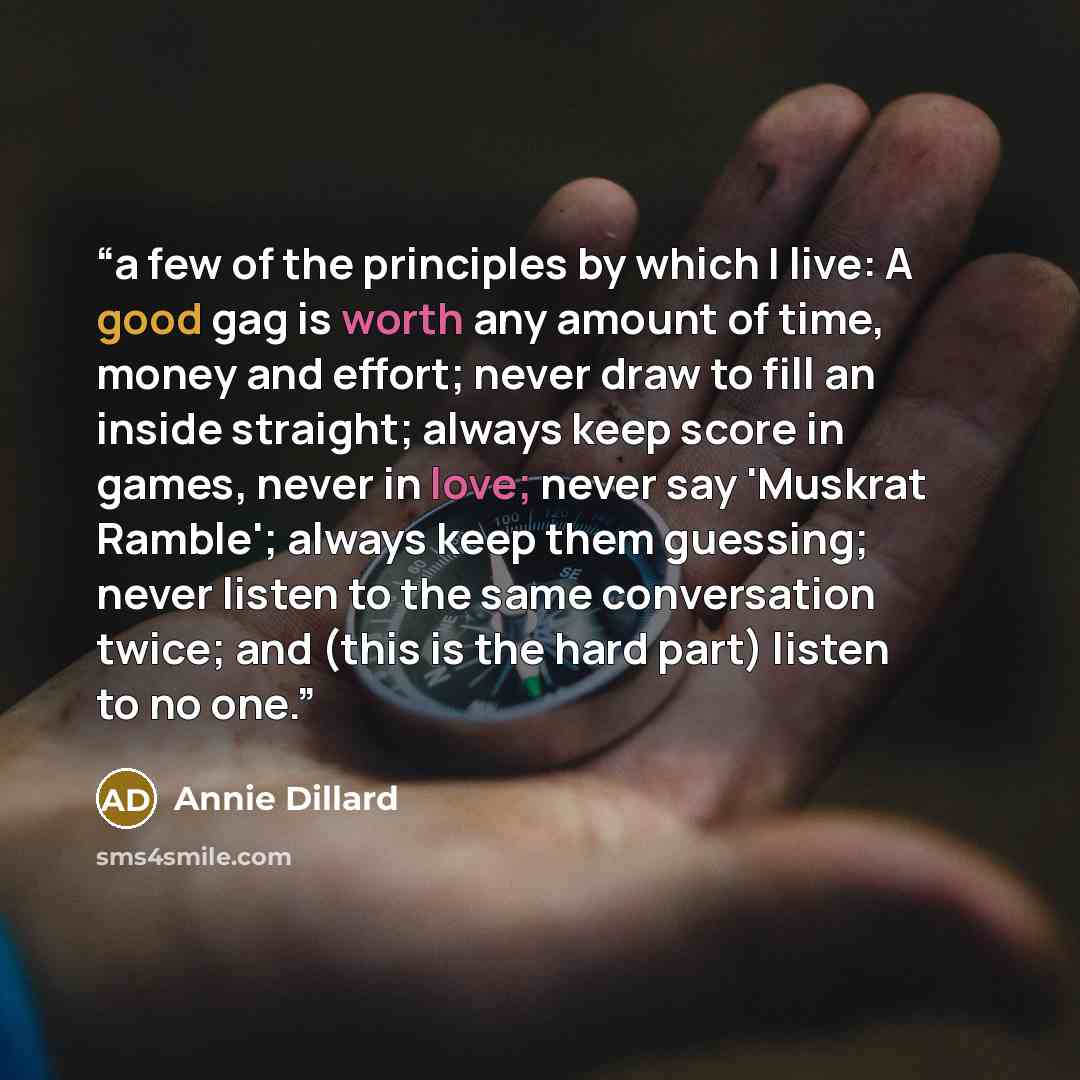 “a few of the principles by which I live: A good gag is worth any amount of time, money and effort; never draw to fill an inside straight; always keep score in games, never in love; never say 'Muskrat Ramble'; always keep them guessing; never listen to the same conversation twice; and (this is the…” quote by Annie Dillard