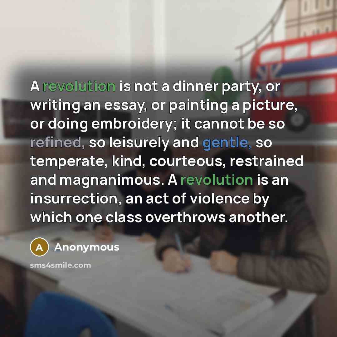 “A revolution is not a dinner party, or writing an essay, or painting a picture, or doing embroidery; it cannot be so refined, so leisurely and gentle, so temperate, kind, courteous, restrained and magnanimous. A revolution is an insurrection, an act of violence by which one class overthrows another.” quote by Anonymous