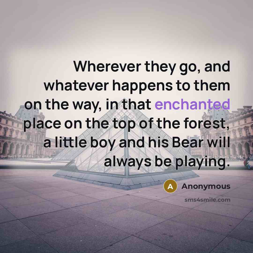 “Wherever they go, and whatever happens to them on the way, in that enchanted place on the top of the forest, a little boy and his Bear will always be playing.” quote by Anonymous