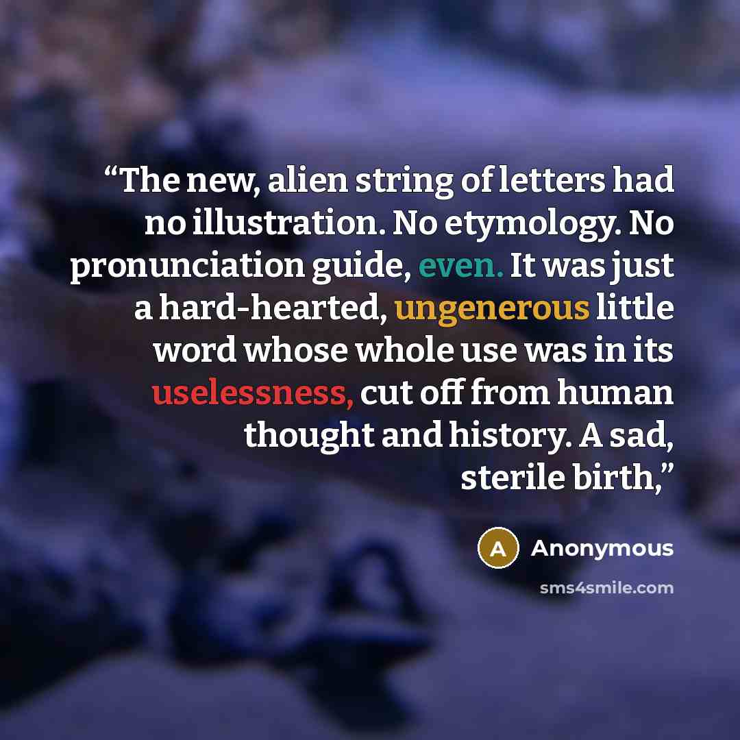“The new, alien string of letters had no illustration. No etymology. No pronunciation guide, even. It was just a hard-hearted, ungenerous little word whose whole use was in its uselessness, cut off from human thought and history. A sad, sterile birth,” quote by Anonymous