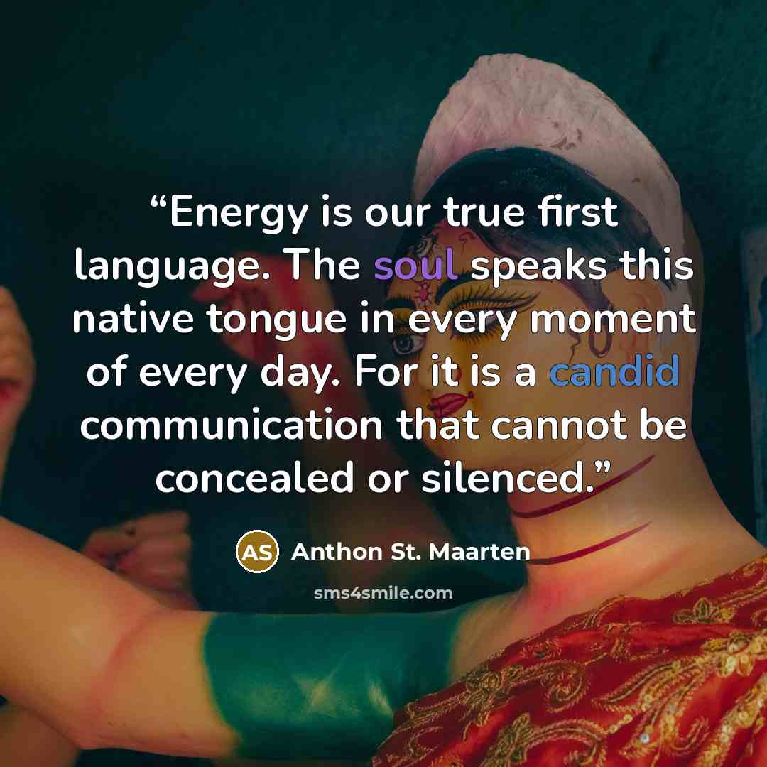 “Energy is our true first language. The soul speaks this native tongue in every moment of every day. For it is a candid communication that cannot be concealed or silenced.” quote by Anthon St. Maarten