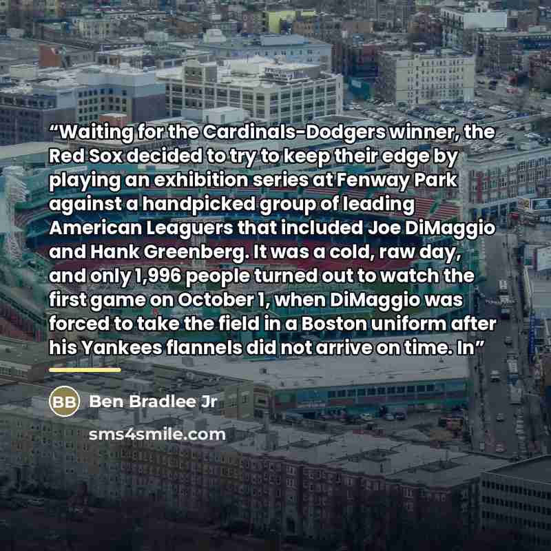 “Waiting for the Cardinals-Dodgers winner, the Red Sox decided to try to keep their edge by playing an exhibition series at Fenway Park against a handpicked group of leading American Leaguers that included Joe DiMaggio and Hank Greenberg. It was a cold, raw day, and only 1,996 people turned out to…” quote by Ben Bradlee Jr