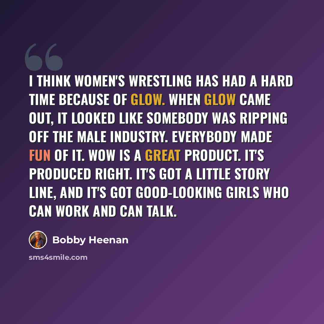 “I think women's wrestling has had a hard time because of GLOW. When GLOW came out, it looked like somebody was ripping off the male industry. Everybody made fun of it. WOW is a great product. It's produced right. It's got a little story line, and it's got good-looking girls who can work and can…” quote by Bobby Heenan