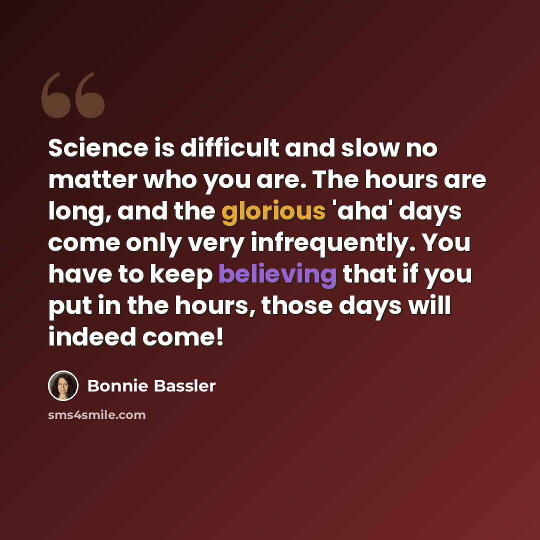 “Science is difficult and slow no matter who you are. The hours are long, and the glorious 'aha' days come only very infrequently. You have to keep believing that if you put in the hours, those days will indeed come!” quote by Bonnie Bassler