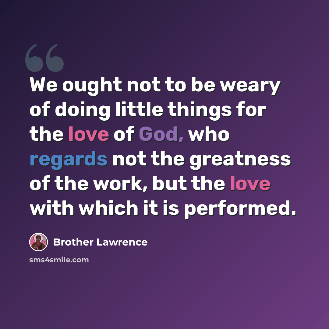 “We ought not to be weary of doing little things for the love of God, who regards not the greatness of the work, but the love with which it is performed.” quote by Brother Lawrence