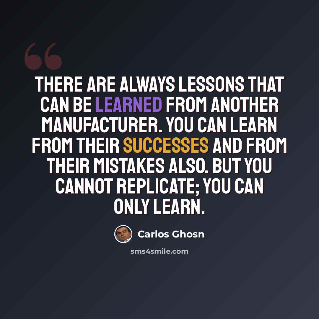 “There are always lessons that can be learned from another manufacturer. You can learn from their successes and from their mistakes also. But you cannot replicate; you can only learn.” quote by Carlos Ghosn
